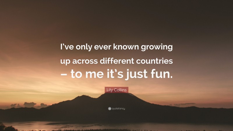 Lily Collins Quote: “I’ve only ever known growing up across different countries – to me it’s just fun.”