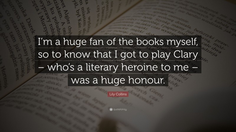 Lily Collins Quote: “I’m a huge fan of the books myself, so to know that I got to play Clary – who’s a literary heroine to me – was a huge honour.”