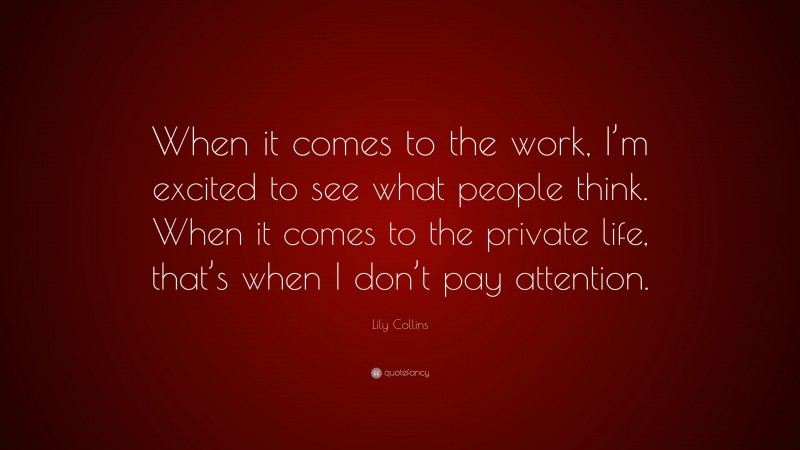 Lily Collins Quote: “When it comes to the work, I’m excited to see what people think. When it comes to the private life, that’s when I don’t pay attention.”