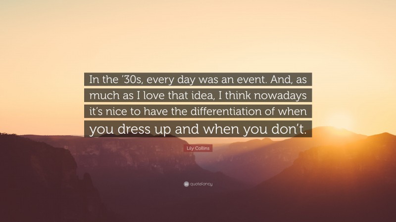 Lily Collins Quote: “In the ’30s, every day was an event. And, as much as I love that idea, I think nowadays it’s nice to have the differentiation of when you dress up and when you don’t.”