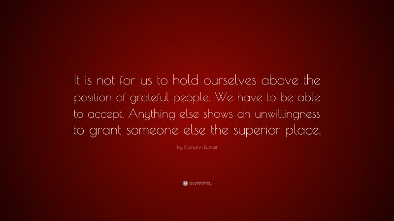 Ivy Compton-Burnett Quote: “It is not for us to hold ourselves above the position of grateful people. We have to be able to accept. Anything else shows an unwillingness to grant someone else the superior place.”