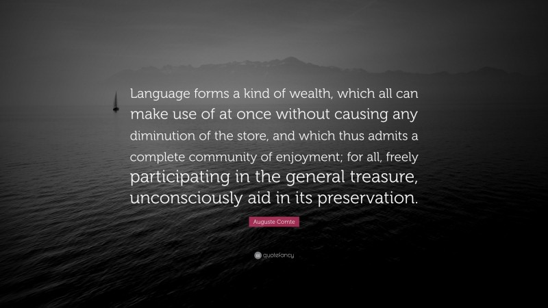 Auguste Comte Quote: “Language forms a kind of wealth, which all can make use of at once without causing any diminution of the store, and which thus admits a complete community of enjoyment; for all, freely participating in the general treasure, unconsciously aid in its preservation.”