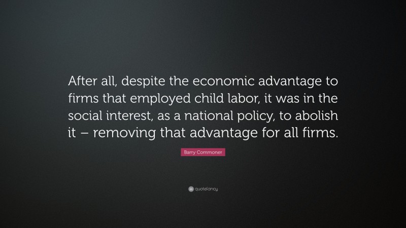 Barry Commoner Quote: “After all, despite the economic advantage to firms that employed child labor, it was in the social interest, as a national policy, to abolish it – removing that advantage for all firms.”