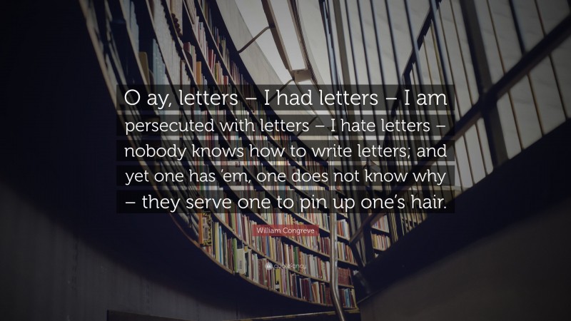 William Congreve Quote: “O ay, letters – I had letters – I am persecuted with letters – I hate letters – nobody knows how to write letters; and yet one has ’em, one does not know why – they serve one to pin up one’s hair.”