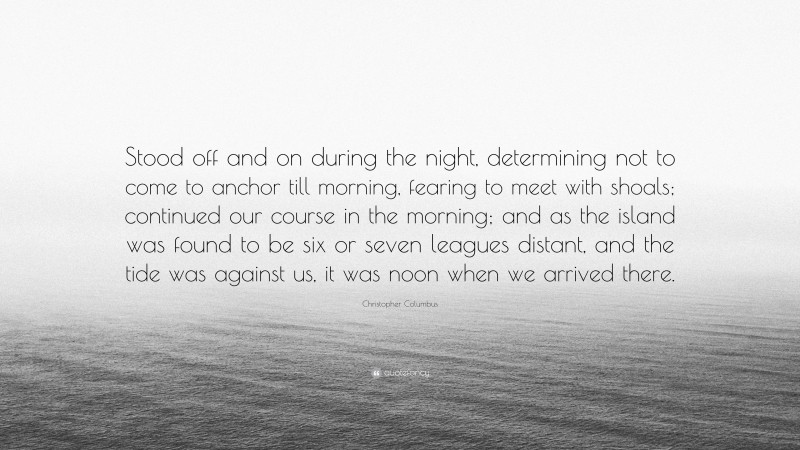 Christopher Columbus Quote: “Stood off and on during the night, determining not to come to anchor till morning, fearing to meet with shoals; continued our course in the morning; and as the island was found to be six or seven leagues distant, and the tide was against us, it was noon when we arrived there.”