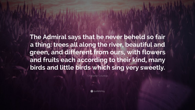 Christopher Columbus Quote: “The Admiral says that he never beheld so fair a thing: trees all along the river, beautiful and green, and different from ours, with flowers and fruits each according to their kind, many birds and little birds which sing very sweetly.”