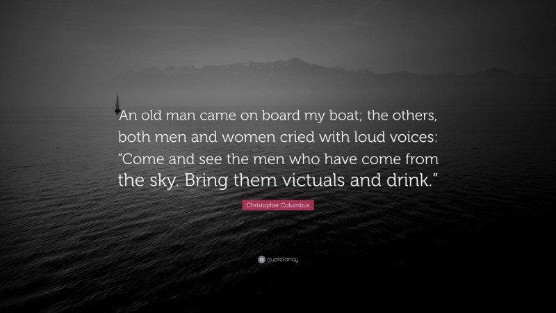 Christopher Columbus Quote: “An old man came on board my boat; the others, both men and women cried with loud voices: “Come and see the men who have come from the sky. Bring them victuals and drink.””