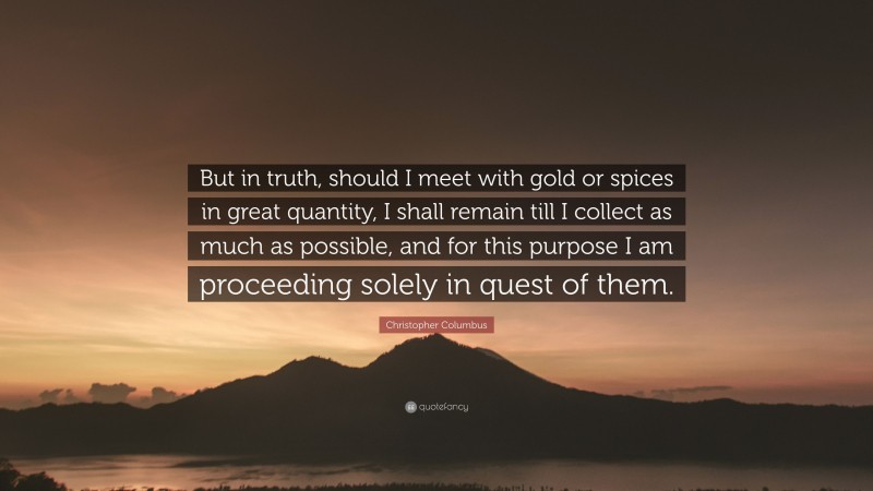 Christopher Columbus Quote: “But in truth, should I meet with gold or spices in great quantity, I shall remain till I collect as much as possible, and for this purpose I am proceeding solely in quest of them.”