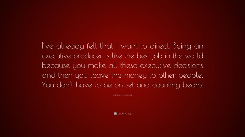 Robbie Coltraine Quote: “I’ve already felt that I want to direct. Being an executive producer is like the best job in the world because you make all these executive decisions and then you leave the money to other people. You don’t have to be on set and counting beans.”