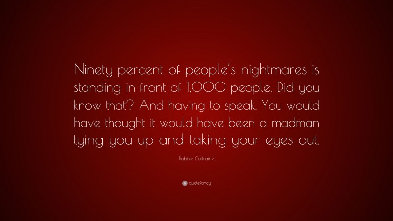 Robbie Coltraine Quote: “Ninety percent of people’s nightmares is standing in front of 1,000 people. Did you know that? And having to speak. You would have thought it would have been a madman tying you up and taking your eyes out.”
