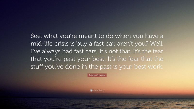 Robbie Coltraine Quote: “See, what you’re meant to do when you have a mid-life crisis is buy a fast car, aren’t you? Well, I’ve always had fast cars. It’s not that. It’s the fear that you’re past your best. It’s the fear that the stuff you’ve done in the past is your best work.”