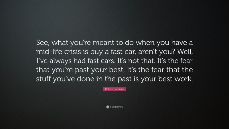 Robbie Coltraine Quote: “See, what you’re meant to do when you have a mid-life crisis is buy a fast car, aren’t you? Well, I’ve always had fast cars. It’s not that. It’s the fear that you’re past your best. It’s the fear that the stuff you’ve done in the past is your best work.”