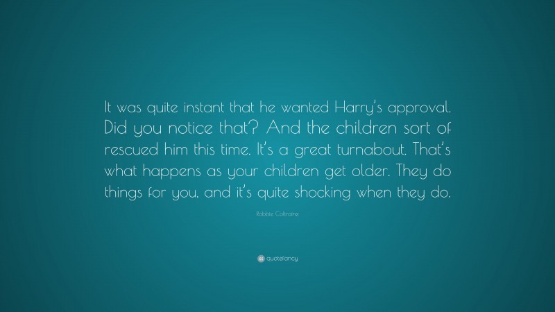 Robbie Coltraine Quote: “It was quite instant that he wanted Harry’s approval. Did you notice that? And the children sort of rescued him this time. It’s a great turnabout. That’s what happens as your children get older. They do things for you, and it’s quite shocking when they do.”