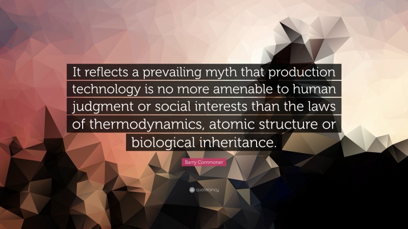 Barry Commoner Quote: “It reflects a prevailing myth that production technology is no more amenable to human judgment or social interests than the laws of thermodynamics, atomic structure or biological inheritance.”
