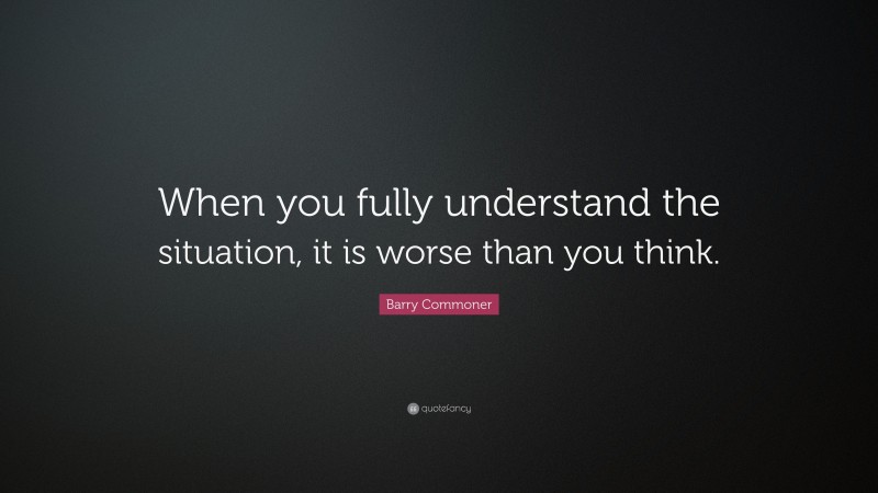 Barry Commoner Quote: “When you fully understand the situation, it is worse than you think.”