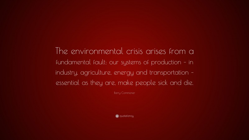 Barry Commoner Quote: “The environmental crisis arises from a fundamental fault: our systems of production – in industry, agriculture, energy and transportation – essential as they are, make people sick and die.”