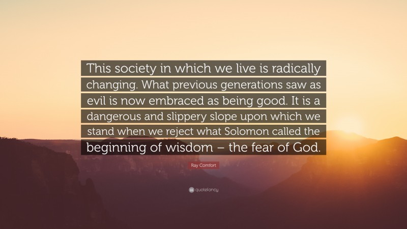Ray Comfort Quote: “This society in which we live is radically changing. What previous generations saw as evil is now embraced as being good. It is a dangerous and slippery slope upon which we stand when we reject what Solomon called the beginning of wisdom – the fear of God.”
