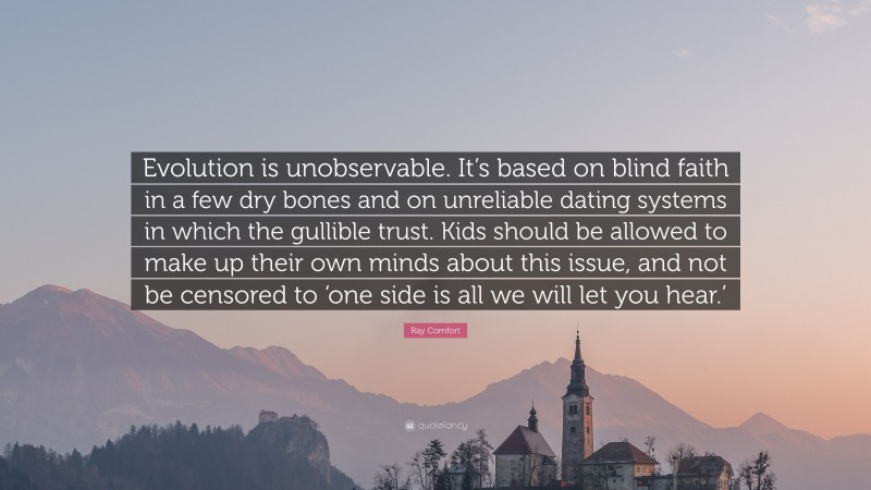 Ray Comfort Quote: “Evolution is unobservable. It’s based on blind faith in a few dry bones and on unreliable dating systems in which the gullible trust. Kids should be allowed to make up their own minds about this issue, and not be censored to ‘one side is all we will let you hear.’”