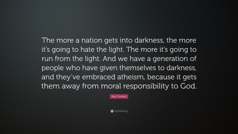 Ray Comfort Quote: “The more a nation gets into darkness, the more it’s going to hate the light. The more it’s going to run from the light. And we have a generation of people who have given themselves to darkness, and they’ve embraced atheism, because it gets them away from moral responsibility to God.”