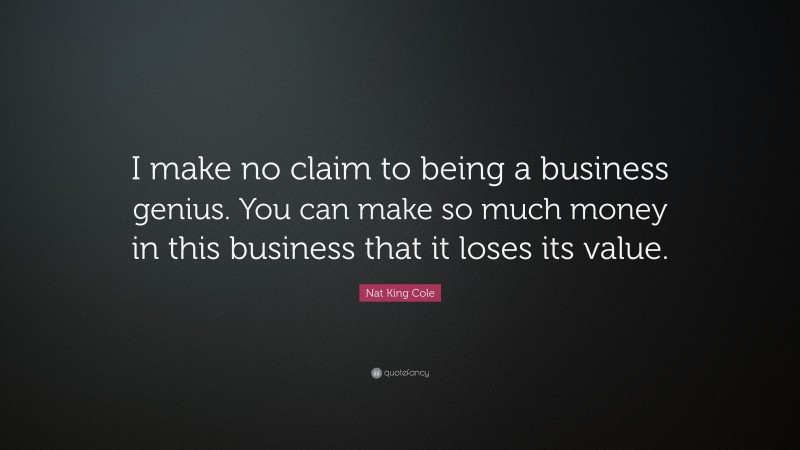 Nat King Cole Quote: “I make no claim to being a business genius. You can make so much money in this business that it loses its value.”