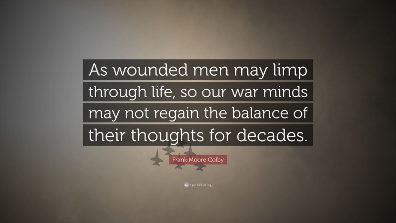 Frank Moore Colby Quote: “As wounded men may limp through life, so our war minds may not regain the balance of their thoughts for decades.”