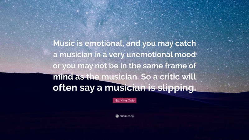 Nat King Cole Quote: “Music is emotional, and you may catch a musician in a very unemotional mood or you may not be in the same frame of mind as the musician. So a critic will often say a musician is slipping.”