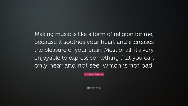 Ornette Coleman Quote: “Making music is like a form of religion for me, because it soothes your heart and increases the pleasure of your brain. Most of all, it’s very enjoyable to express something that you can only hear and not see, which is not bad.”