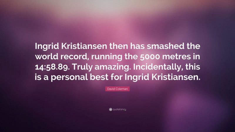 David Coleman Quote: “Ingrid Kristiansen then has smashed the world record, running the 5000 metres in 14:58.89. Truly amazing. Incidentally, this is a personal best for Ingrid Kristiansen.”