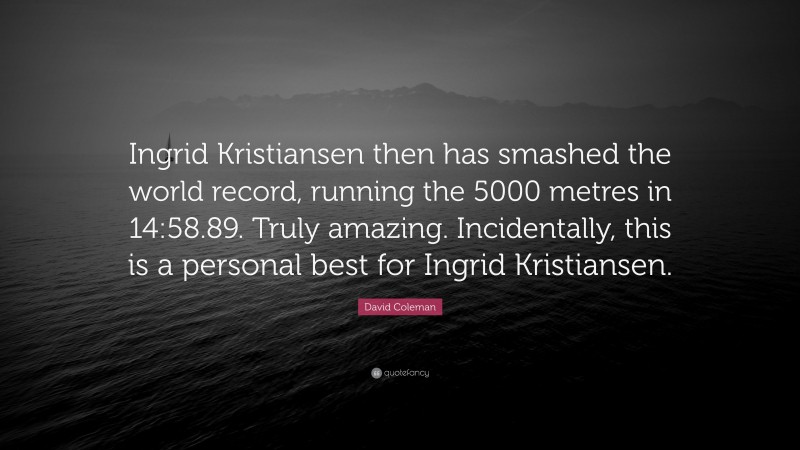 David Coleman Quote: “Ingrid Kristiansen then has smashed the world record, running the 5000 metres in 14:58.89. Truly amazing. Incidentally, this is a personal best for Ingrid Kristiansen.”