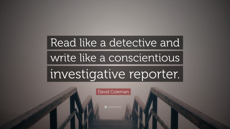 David Coleman Quote: “Read like a detective and write like a conscientious investigative reporter.”