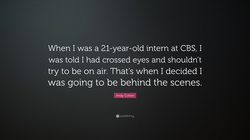 Andy Cohen Quote: “When I was a 21-year-old intern at CBS, I was told I had crossed eyes and shouldn’t try to be on air. That’s when I decided I was going to be behind the scenes.”