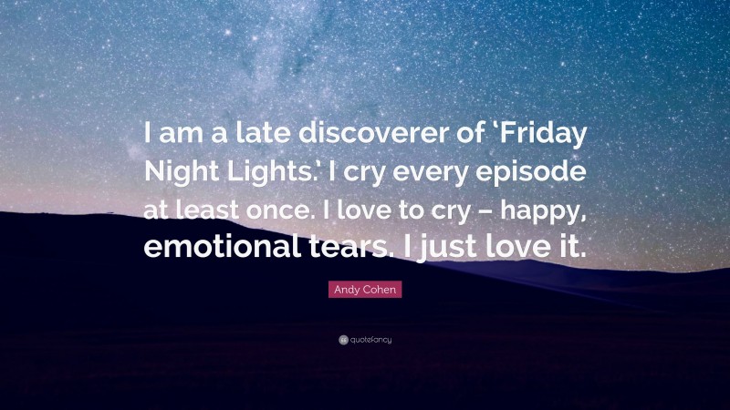 Andy Cohen Quote: “I am a late discoverer of ‘Friday Night Lights.’ I cry every episode at least once. I love to cry – happy, emotional tears. I just love it.”
