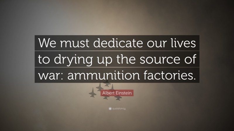 Albert Einstein Quote: “We must dedicate our lives to drying up the source of war: ammunition factories.”