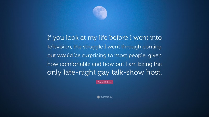 Andy Cohen Quote: “If you look at my life before I went into television, the struggle I went through coming out would be surprising to most people, given how comfortable and how out I am being the only late-night gay talk-show host.”