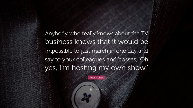 Andy Cohen Quote: “Anybody who really knows about the TV business knows that it would be impossible to just march in one day and say to your colleagues and bosses, ‘Oh yes, I’m hosting my own show.’”