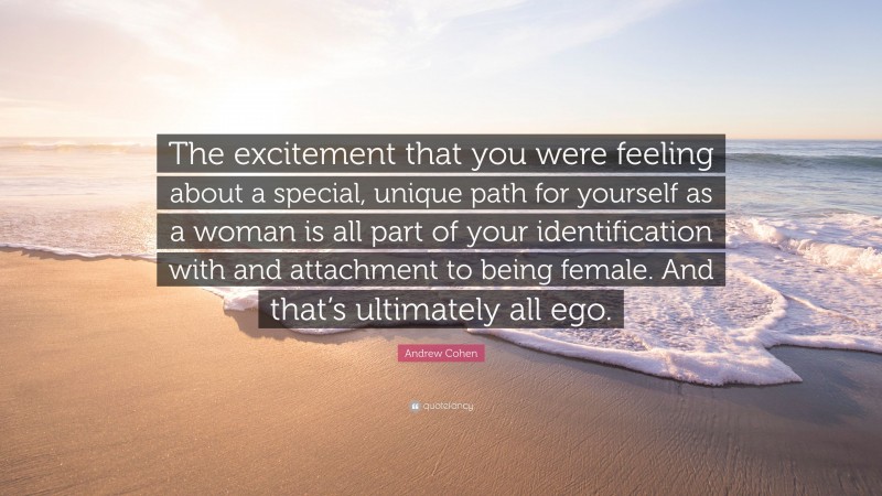 Andrew Cohen Quote: “The excitement that you were feeling about a special, unique path for yourself as a woman is all part of your identification with and attachment to being female. And that’s ultimately all ego.”