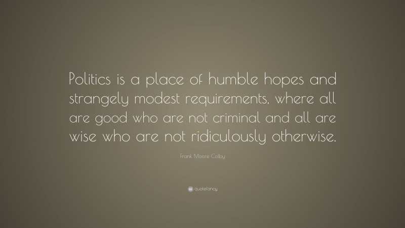 Frank Moore Colby Quote: “Politics is a place of humble hopes and strangely modest requirements, where all are good who are not criminal and all are wise who are not ridiculously otherwise.”