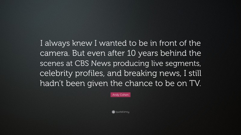 Andy Cohen Quote: “I always knew I wanted to be in front of the camera. But even after 10 years behind the scenes at CBS News producing live segments, celebrity profiles, and breaking news, I still hadn’t been given the chance to be on TV.”