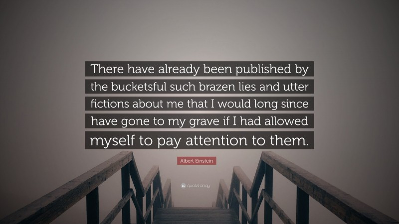 Albert Einstein Quote: “There have already been published by the bucketsful such brazen lies and utter fictions about me that I would long since have gone to my grave if I had allowed myself to pay attention to them.”