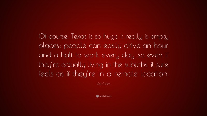 Gail Collins Quote: “Of course, Texas is so huge it really is empty places; people can easily drive an hour and a half to work every day, so even if they’re actually living in the suburbs, it sure feels as if they’re in a remote location.”