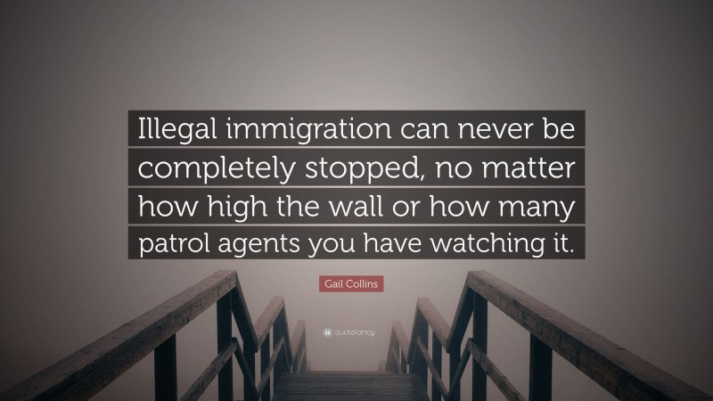 Gail Collins Quote: “Illegal immigration can never be completely stopped, no matter how high the wall or how many patrol agents you have watching it.”