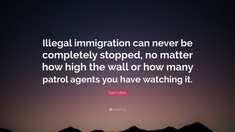 Gail Collins Quote: “Illegal immigration can never be completely stopped, no matter how high the wall or how many patrol agents you have watching it.”