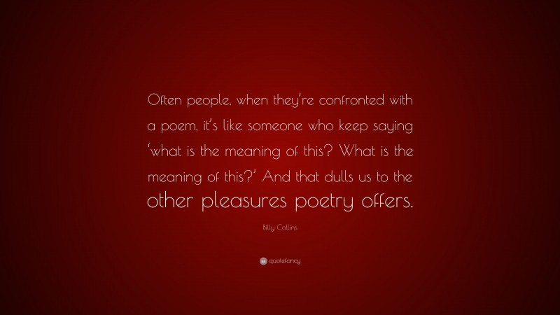 Billy Collins Quote: “Often people, when they’re confronted with a poem, it’s like someone who keep saying ‘what is the meaning of this? What is the meaning of this?’ And that dulls us to the other pleasures poetry offers.”