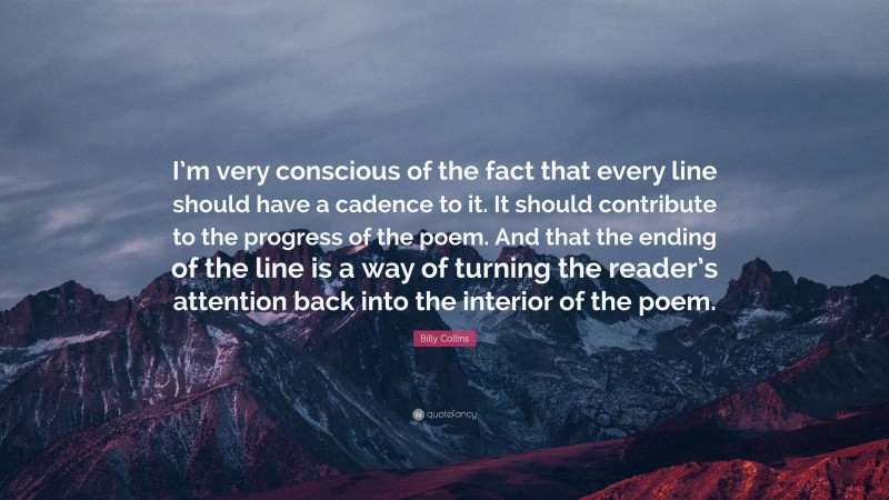 Billy Collins Quote: “I’m very conscious of the fact that every line should have a cadence to it. It should contribute to the progress of the poem. And that the ending of the line is a way of turning the reader’s attention back into the interior of the poem.”