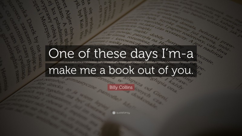 Billy Collins Quote: “One of these days I’m-a make me a book out of you.”