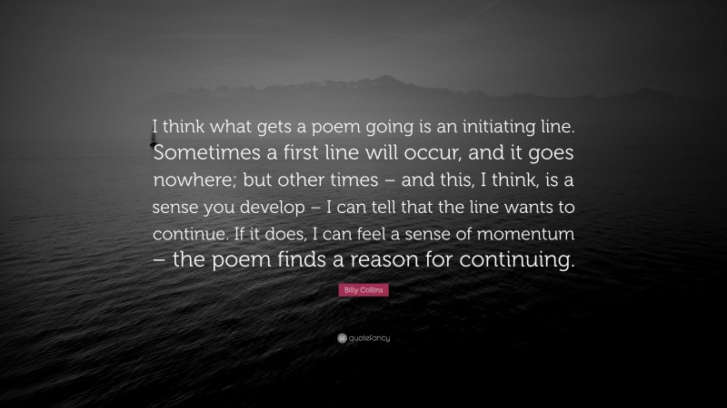 Billy Collins Quote: “I think what gets a poem going is an initiating line. Sometimes a first line will occur, and it goes nowhere; but other times – and this, I think, is a sense you develop – I can tell that the line wants to continue. If it does, I can feel a sense of momentum – the poem finds a reason for continuing.”