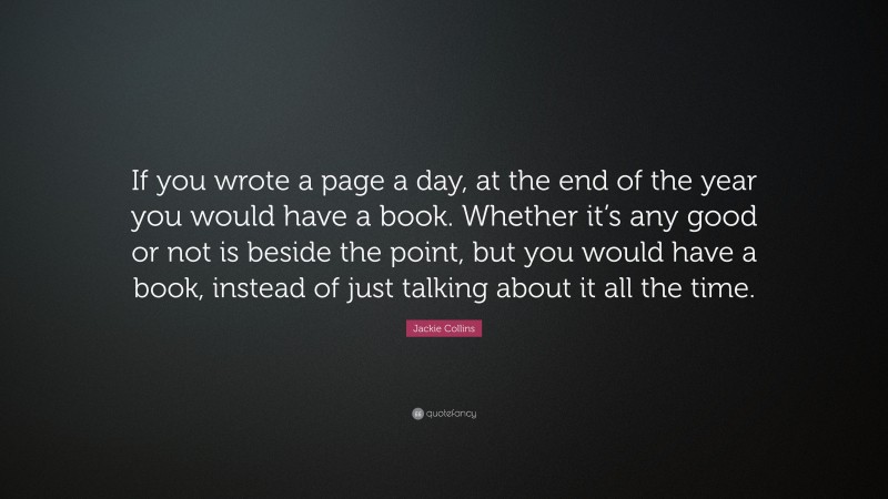 Jackie Collins Quote: “If you wrote a page a day, at the end of the year you would have a book. Whether it’s any good or not is beside the point, but you would have a book, instead of just talking about it all the time.”