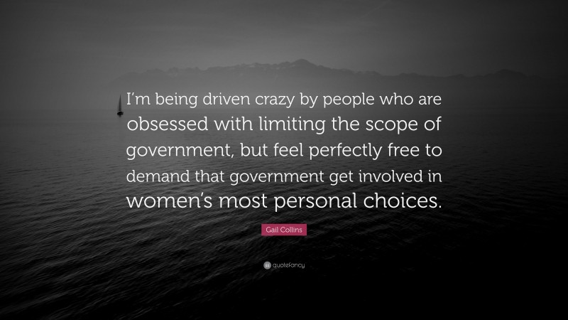 Gail Collins Quote: “I’m being driven crazy by people who are obsessed with limiting the scope of government, but feel perfectly free to demand that government get involved in women’s most personal choices.”