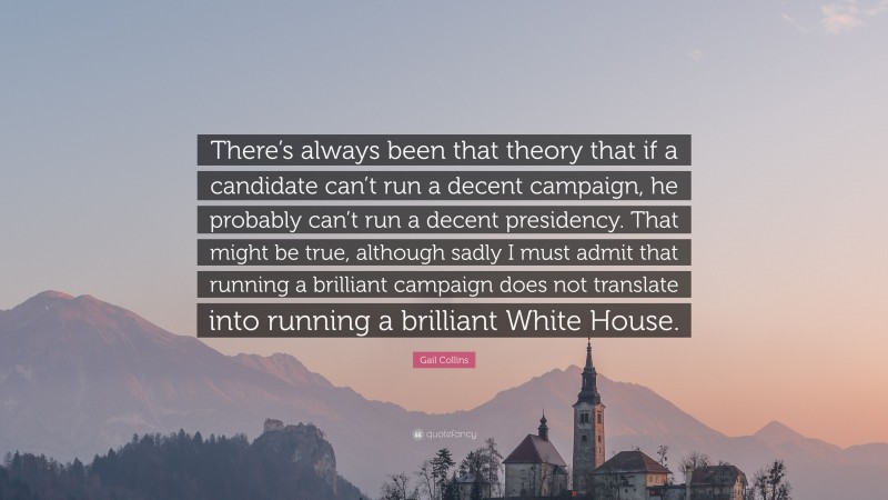 Gail Collins Quote: “There’s always been that theory that if a candidate can’t run a decent campaign, he probably can’t run a decent presidency. That might be true, although sadly I must admit that running a brilliant campaign does not translate into running a brilliant White House.”