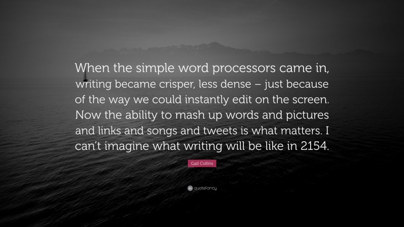 Gail Collins Quote: “When the simple word processors came in, writing became crisper, less dense – just because of the way we could instantly edit on the screen. Now the ability to mash up words and pictures and links and songs and tweets is what matters. I can’t imagine what writing will be like in 2154.”